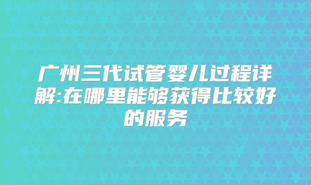 广州三代试管婴儿过程详解:在哪里能够获得比较好的服务