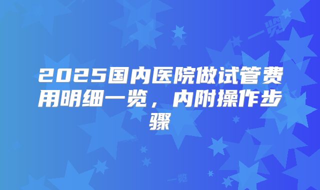 2025国内医院做试管费用明细一览，内附操作步骤