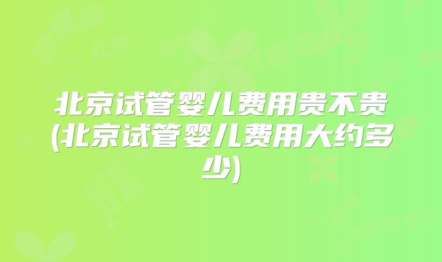 北京试管婴儿费用贵不贵(北京试管婴儿费用大约多少)