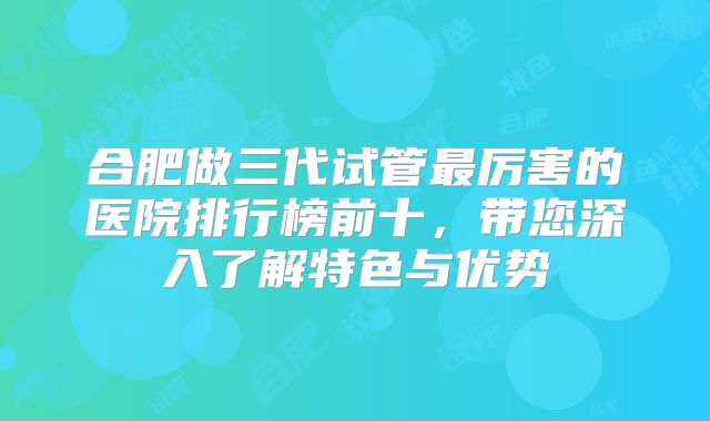 合肥做三代试管最厉害的医院排行榜前十，带您深入了解特色与优势