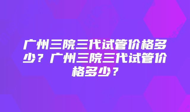 广州三院三代试管价格多少？广州三院三代试管价格多少？