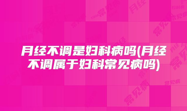 月经不调是妇科病吗(月经不调属于妇科常见病吗)