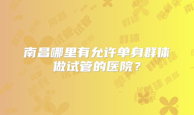 南昌哪里有允许单身群体做试管的医院？