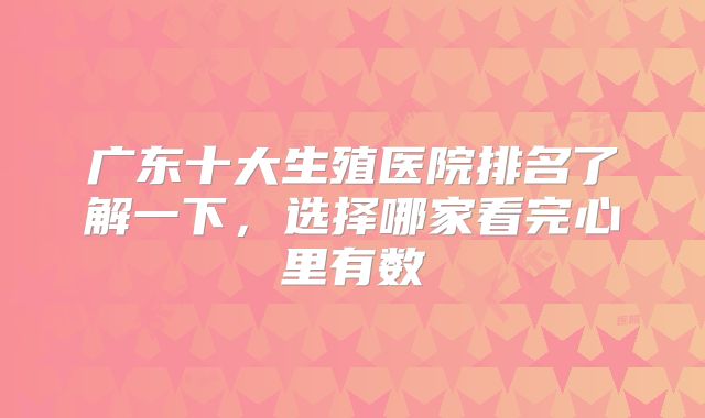 广东十大生殖医院排名了解一下,选择哪家看完心里有数