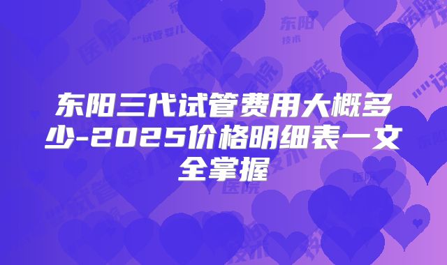 东阳三代试管费用大概多少-2025价格明细表一文全掌握