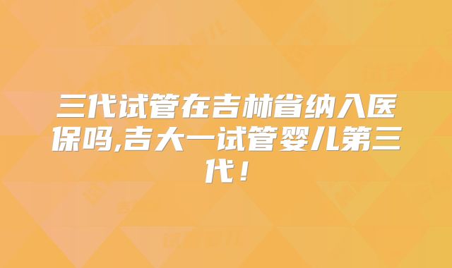 三代试管在吉林省纳入医保吗,吉大一试管婴儿第三代!