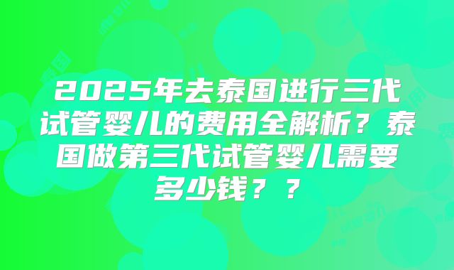 2025年去泰国进行三代试管婴儿的费用全解析?泰国做第三代试管婴儿需要多少钱??