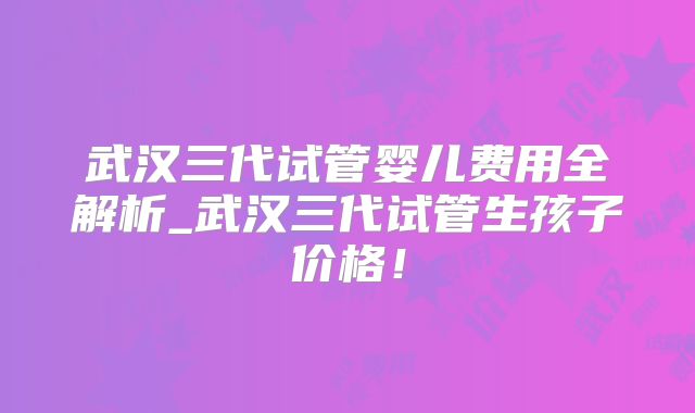 武汉三代试管婴儿费用全解析_武汉三代试管生孩子价格！