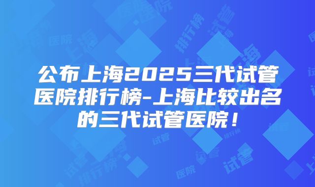 公布上海2025三代试管医院排行榜-上海比较出名的三代试管医院！