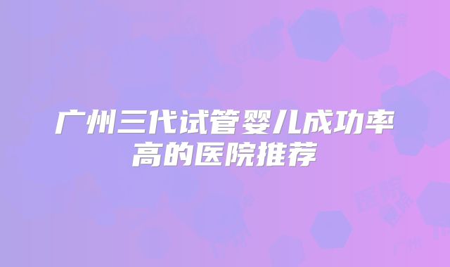 广州三代试管婴儿成功率高的医院推荐
