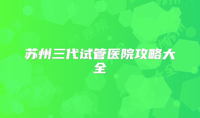 苏州三代试管医院攻略大全