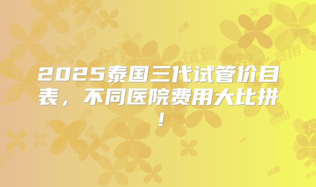 2025泰国三代试管价目表,不同医院费用大比拼!