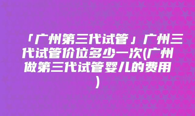 「广州第三代试管」广州三代试管价位多少一次(广州做第三代试管婴儿的费用)