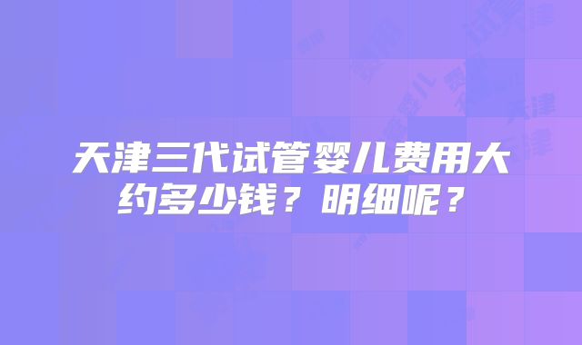 天津三代试管婴儿费用大约多少钱?明细呢?