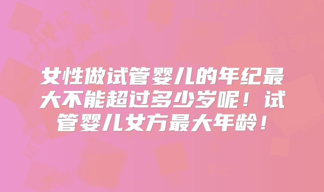 女性做试管婴儿的年纪最大不能超过多少岁呢！试管婴儿女方最大年龄！