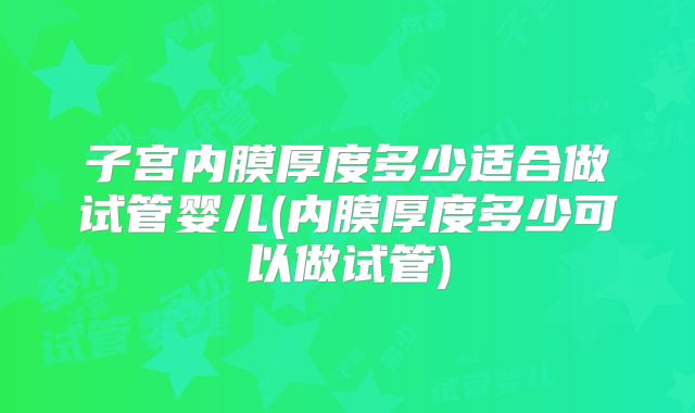 子宫内膜厚度多少适合做试管婴儿(内膜厚度多少可以做试管)
