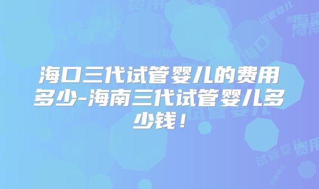 海口三代试管婴儿的费用多少-海南三代试管婴儿多少钱！