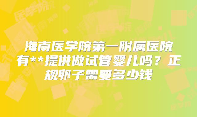 海南医学院第一附属医院有**提供做试管婴儿吗?正规卵子需要多少钱