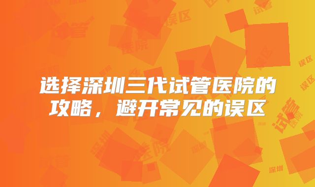 选择深圳三代试管医院的攻略,避开常见的误区