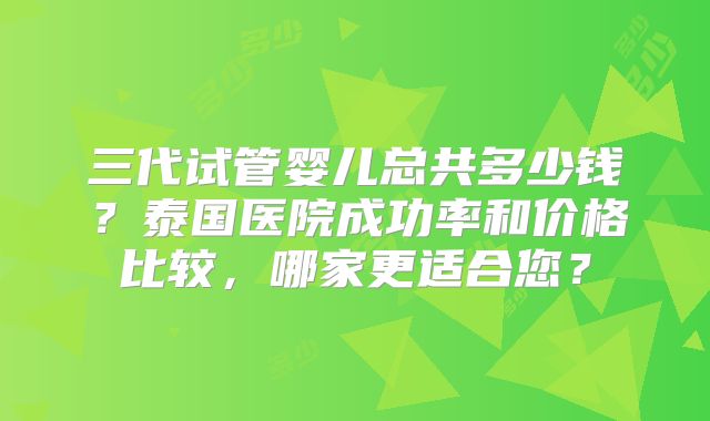 三代试管婴儿总共多少钱？泰国医院成功率和价格比较，哪家更适合您？