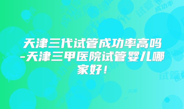 天津三代试管成功率高吗-天津三甲医院试管婴儿哪家好！