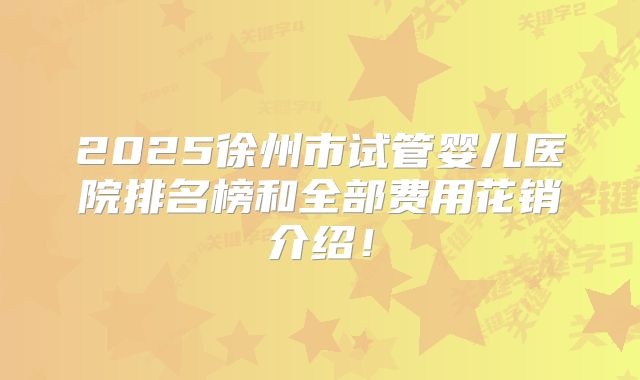 2025徐州市试管婴儿医院排名榜和全部费用花销介绍!