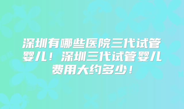 深圳有哪些医院三代试管婴儿！深圳三代试管婴儿费用大约多少！