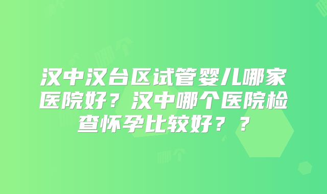 汉中汉台区试管婴儿哪家医院好?汉中哪个医院检查怀孕比较好??