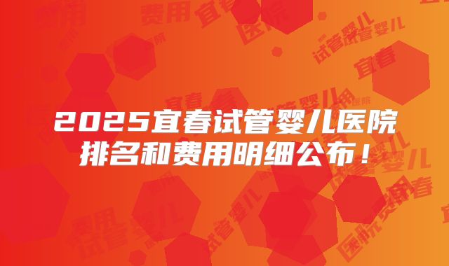 2025宜春试管婴儿医院排名和费用明细公布!