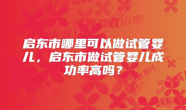 启东市哪里可以做试管婴儿,启东市做试管婴儿成功率高吗?