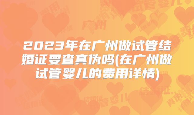 2023年在广州做试管结婚证要查真伪吗(在广州做试管婴儿的费用详情)
