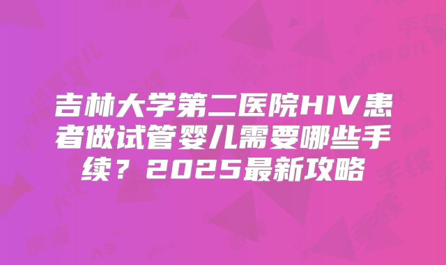 吉林大学第二医院HIV患者做试管婴儿需要哪些手续？2025最新攻略