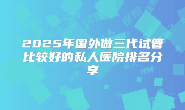 2025年国外做三代试管比较好的私人医院排名分享