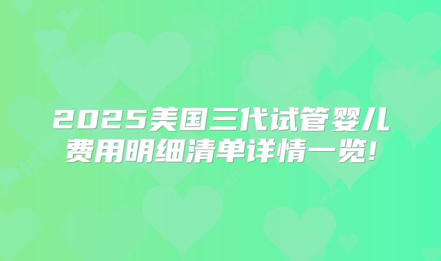 2025美国三代试管婴儿费用明细清单详情一览!