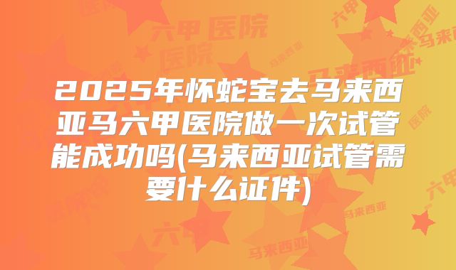 2025年怀蛇宝去马来西亚马六甲医院做一次试管能成功吗(马来西亚试管需要什么证件)