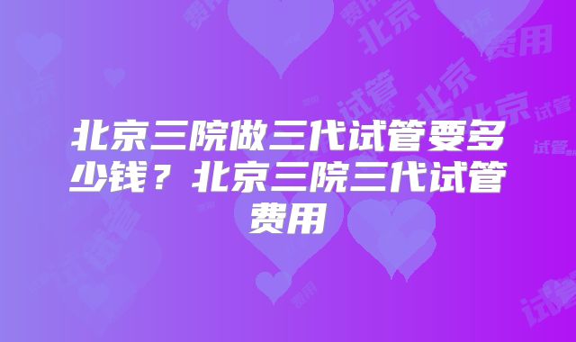 北京三院做三代试管要多少钱？北京三院三代试管费用
