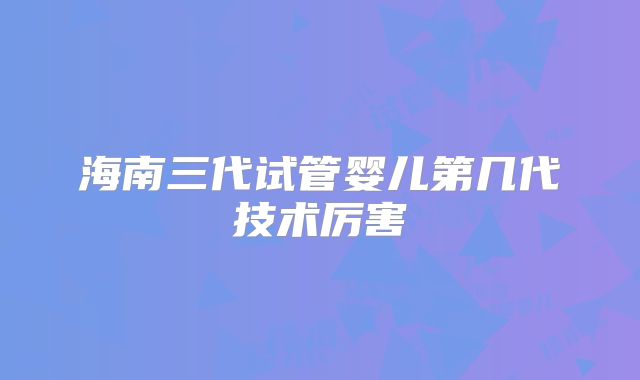 海南三代试管婴儿第几代技术厉害