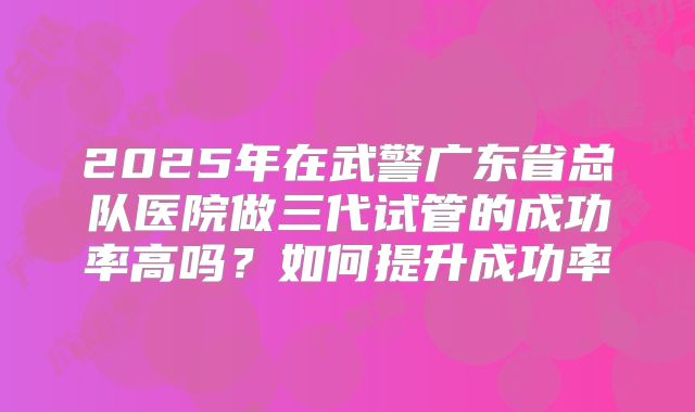 2025年在武警广东省总队医院做三代试管的成功率高吗？如何提升成功率
