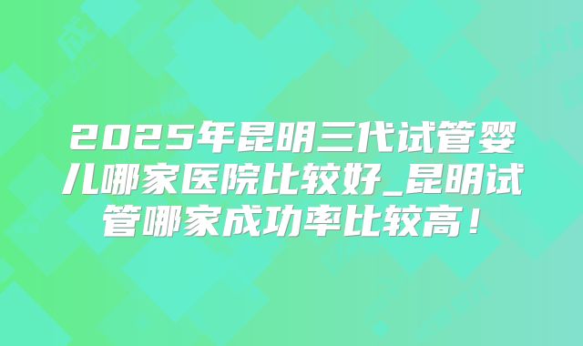 2025年昆明三代试管婴儿哪家医院比较好_昆明试管哪家成功率比较高!
