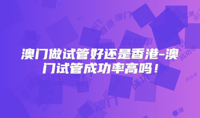 澳门做试管好还是香港-澳门试管成功率高吗！