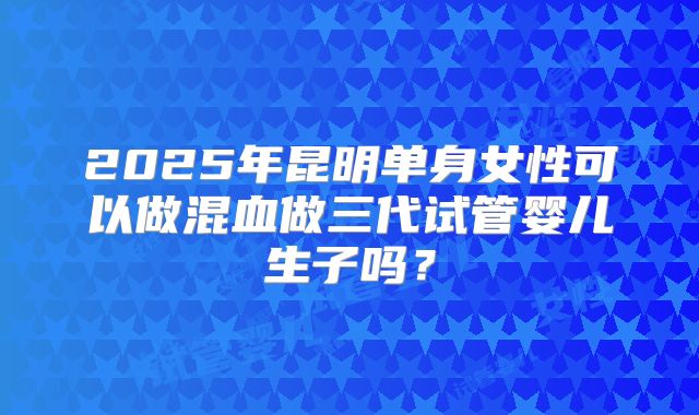 2025年昆明单身女性可以做混血做三代试管婴儿生子吗？