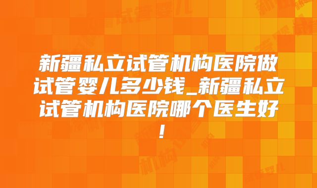 新疆私立试管机构医院做试管婴儿多少钱_新疆私立试管机构医院哪个医生好!