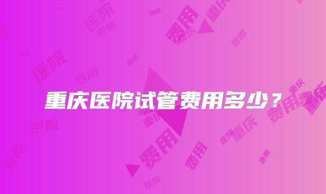 重庆医院试管费用多少?