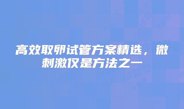 高效取卵试管方案精选，微刺激仅是方法之一
