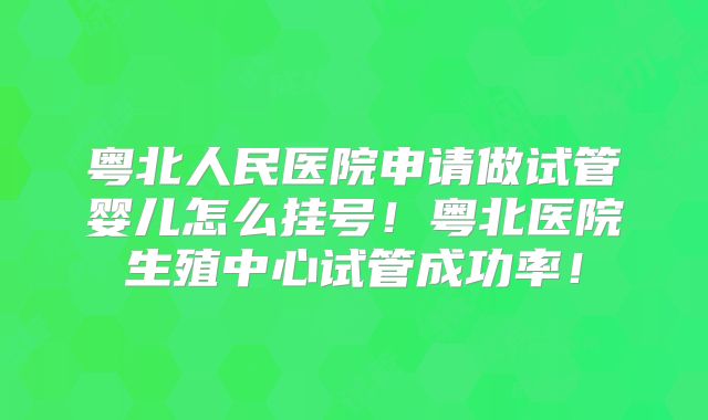 粤北人民医院申请做试管婴儿怎么挂号！粤北医院生殖中心试管成功率！
