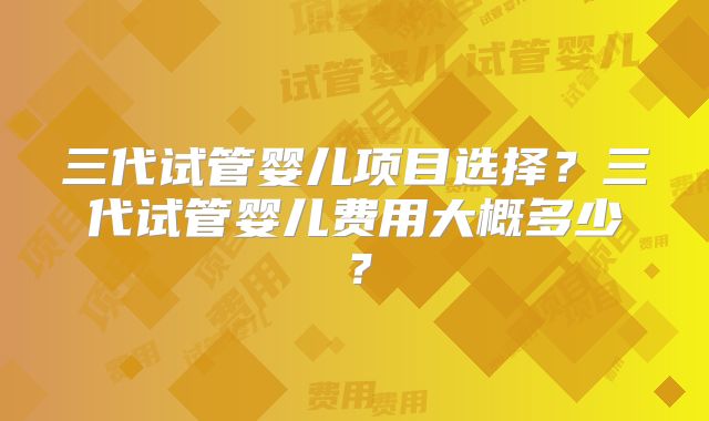 三代试管婴儿项目选择？三代试管婴儿费用大概多少？
