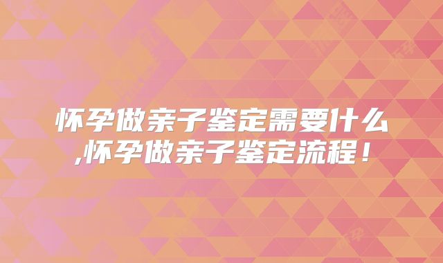 怀孕做亲子鉴定需要什么,怀孕做亲子鉴定流程！