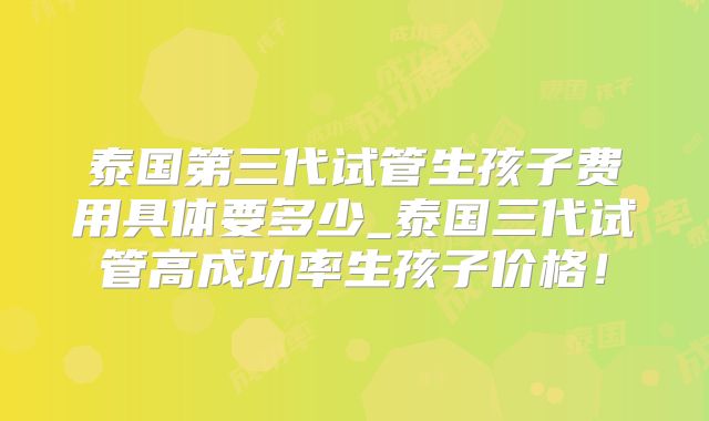 泰国第三代试管生孩子费用具体要多少_泰国三代试管高成功率生孩子价格！