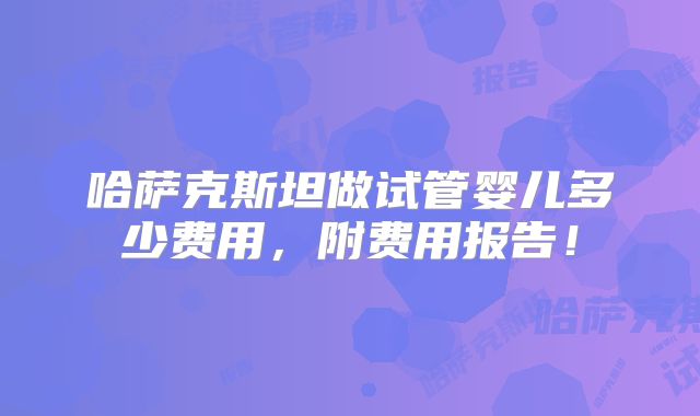 哈萨克斯坦做试管婴儿多少费用,附费用报告!