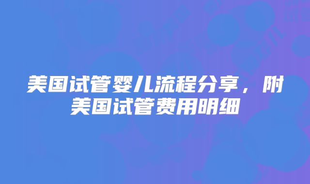 美国试管婴儿流程分享,附美国试管费用明细